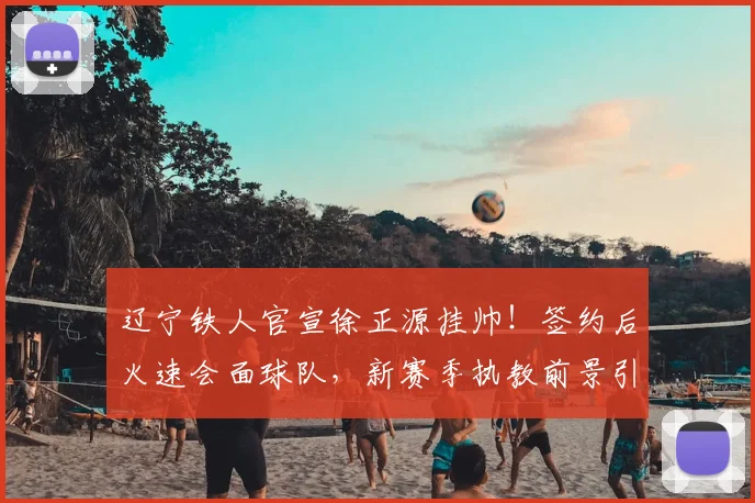 辽宁铁人官宣徐正源挂帅！签约后火速会面球队，新赛季执教前景引关注