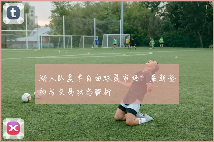 湖人队夏季自由球员市场：最新签约与交易动态解析