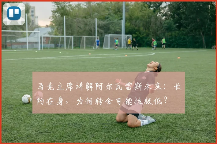 马竞主席详解阿尔瓦雷斯未来：长约在身，为何转会可能性极低？