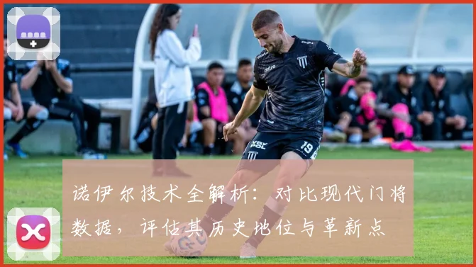 诺伊尔技术全解析：对比现代门将数据，评估其历史地位与革新点