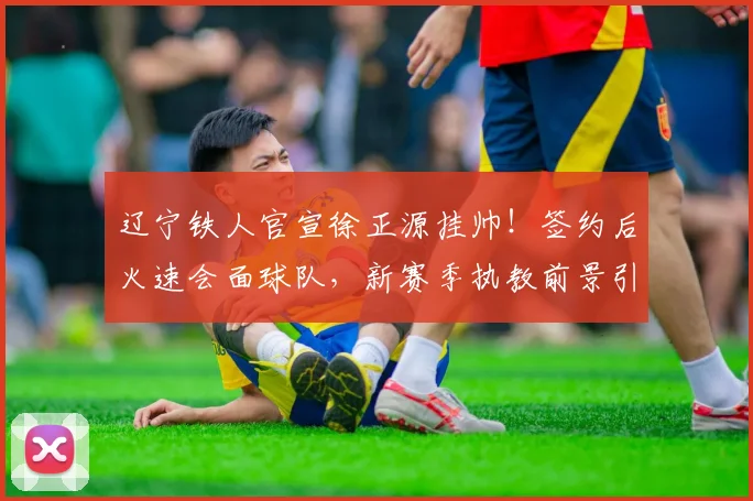 辽宁铁人官宣徐正源挂帅!签约后火速会面球队,新赛季执教前景引关注